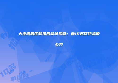 大连根眉医院排名榜单揭晓：前10名医院悉数公开