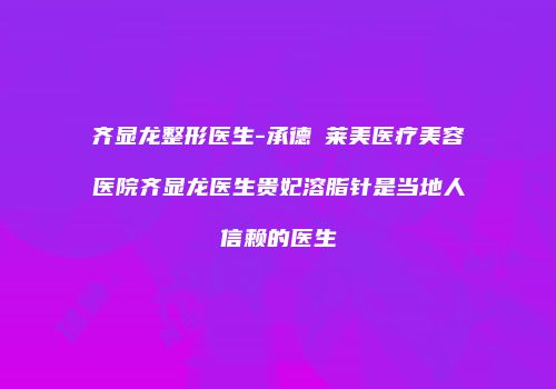齐显龙整形医生-承德玥莱美医疗美容医院齐显龙医生贵妃溶脂针是当地人信赖的医生