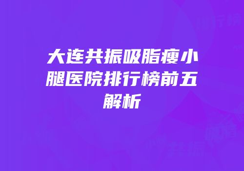 大连共振吸脂瘦小腿医院排行榜前五解析