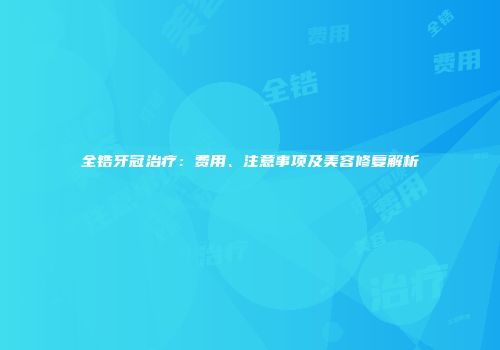 全锆牙冠治疗：费用、注意事项及美容修复解析