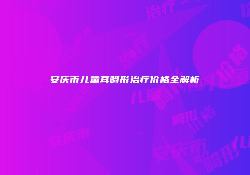 安庆市儿童耳畸形治疗价格全解析