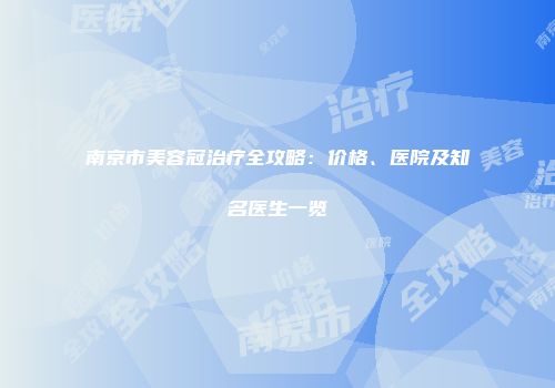 南京市美容冠治疗全攻略：价格、医院及知名医生一览