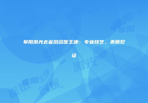 阜阳激光去雀斑名医王康：专业技艺，美丽见证