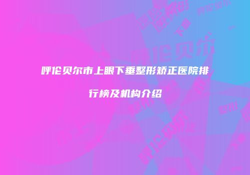 呼伦贝尔市上眼下垂整形矫正医院排行榜及机构介绍
