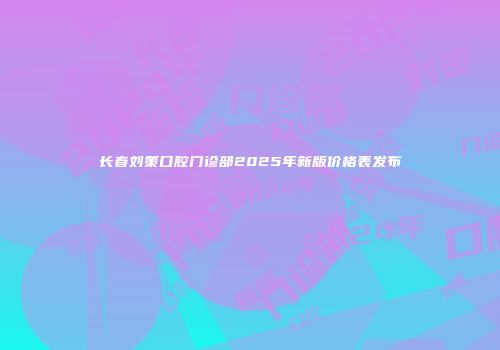 长春刘策口腔门诊部2025年新版价格表发布