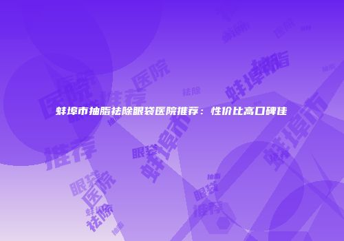 蚌埠市抽脂祛除眼袋医院推荐：性价比高口碑佳