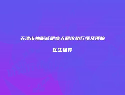 天津市抽脂减肥瘦大腿价格行情及医院医生推荐