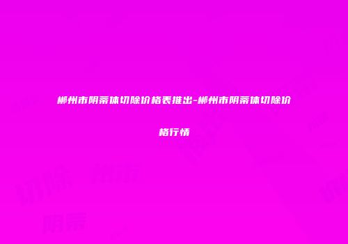 郴州市阴蒂体切除价格表推出-郴州市阴蒂体切除价格行情