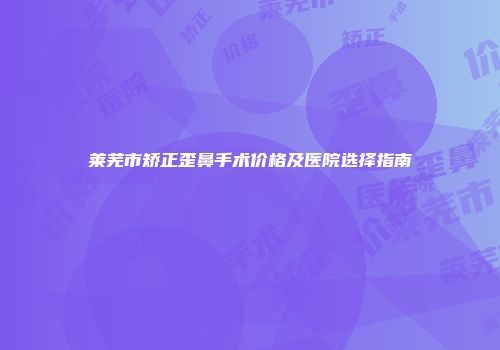 莱芜市矫正歪鼻手术价格及医院选择指南
