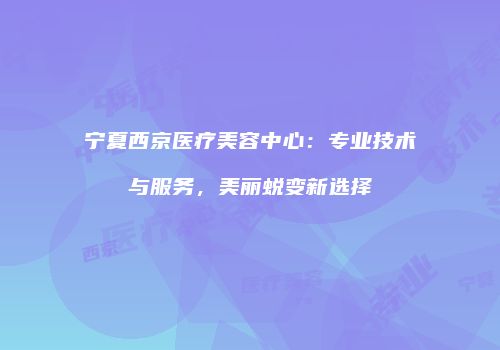 宁夏西京医疗美容中心：专业技术与服务，美丽蜕变新选择