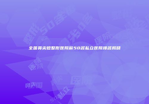 全国鼻尖短整形医院前50名私立医院排名揭晓