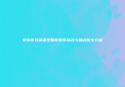安庆市耳朵重塑整形医院排名与知名医生介绍