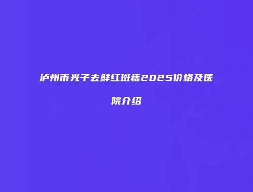 泸州市光子去鲜红斑痣2025价格及医院介绍