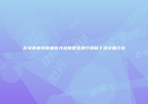 吉安市痘印痘疤激光祛除医生排行榜前十及详细介绍