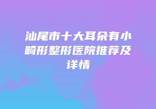 汕尾市十大耳朵有小畸形整形医院推荐及详情