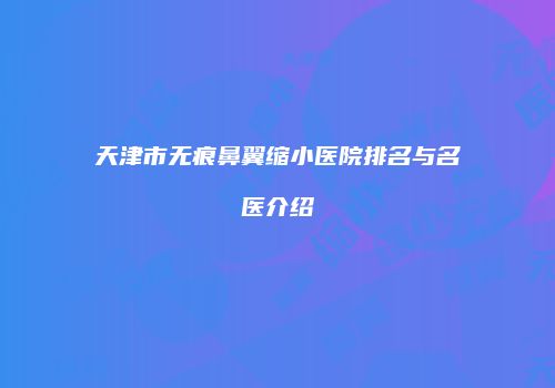 天津市无痕鼻翼缩小医院排名与名医介绍
