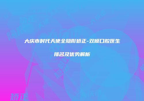 大庆市时代天使全隐形矫正-双模口腔医生排名及优势解析