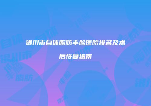 银川市自体脂肪丰脸医院排名及术后恢复指南