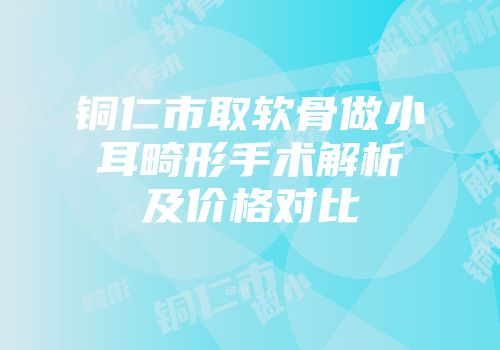 铜仁市取软骨做小耳畸形手术解析及价格对比