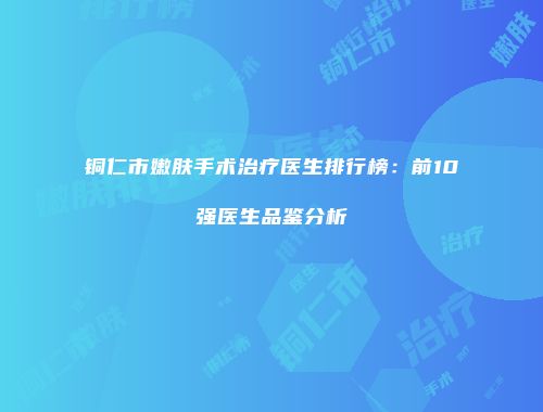 铜仁市嫩肤手术治疗医生排行榜：前10强医生品鉴分析