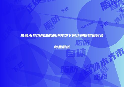 乌鲁木齐市自体脂肪填充垫下巴正规医院排名及特色解析