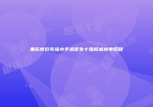 重庆市巨乳缩小手术医生十强权威榜单揭晓