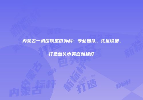 内蒙古一机医院整形外科：专业团队、先进设备，打造包头市美容新标杆