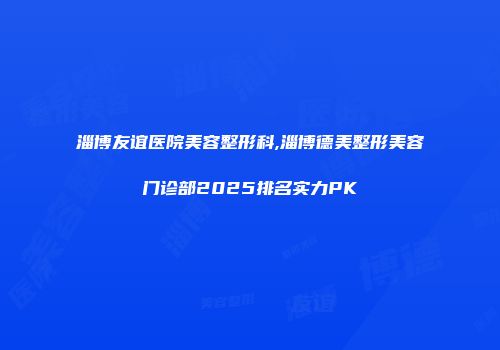 淄博友谊医院美容整形科,淄博德美整形美容门诊部2025排名实力PK