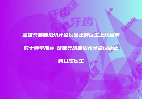 楚雄彝族自治州牙齿反颌正畸医生上榜名单前十种草推荐-楚雄彝族自治州牙齿反颌正畸口腔医生