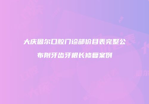 大庆固尔口腔门诊部价目表完整公布附牙齿牙根长修复案例