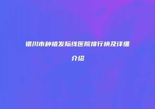 银川市种植发际线医院排行榜及详细介绍