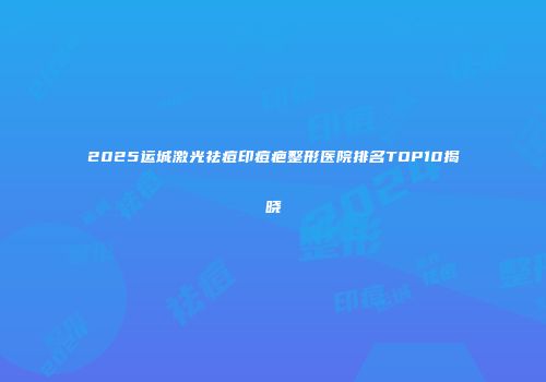 2025运城激光祛痘印痘疤整形医院排名TOP10揭晓