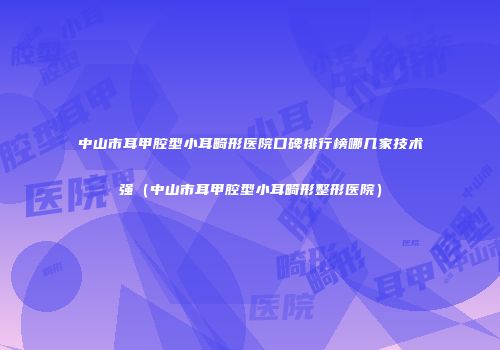 中山市耳甲腔型小耳畸形医院口碑排行榜哪几家技术强（中山市耳甲腔型小耳畸形整形医院）