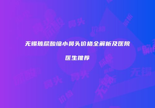 无锡玻尿酸缩小鼻头价格全解析及医院医生推荐