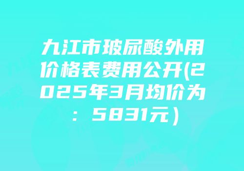 九江市玻尿酸外用价格表费用公开(2025年3月均价为：5831元）