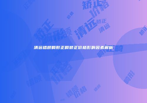 清远错颌畸形正畸矫正价格影响因素解析