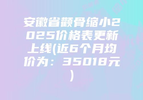 安徽省颧骨缩小2025价格表更新上线(近6个月均价为：35018元)