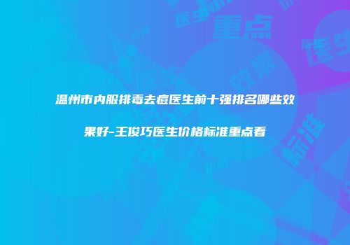 温州市内服排毒去痘医生前十强排名哪些效果好-王俊巧医生价格标准重点看