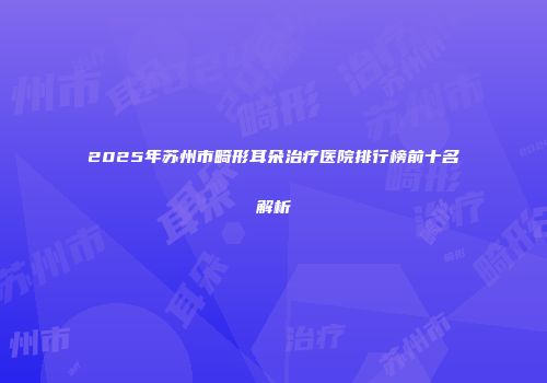 2025年苏州市畸形耳朵治疗医院排行榜前十名解析