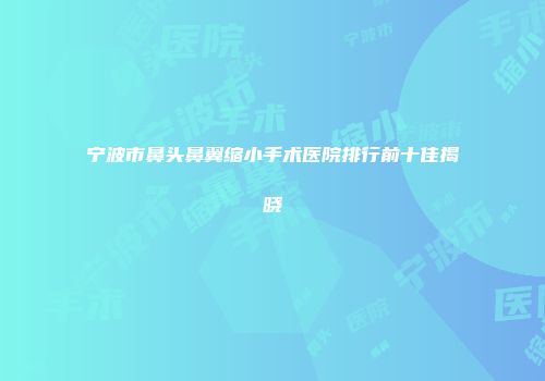 宁波市鼻头鼻翼缩小手术医院排行前十佳揭晓
