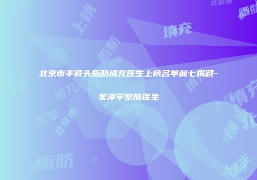 北京市丰额头脂肪填充医生上榜名单前七揭晓-吴泽宇整形医生