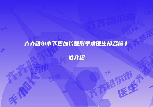 齐齐哈尔市下巴加长整形手术医生排名前十位介绍