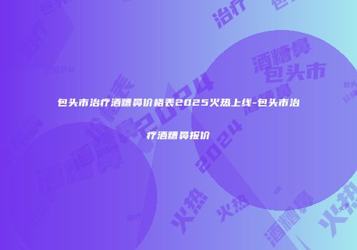 包头市治疗酒糟鼻价格表2025火热上线-包头市治疗酒糟鼻报价