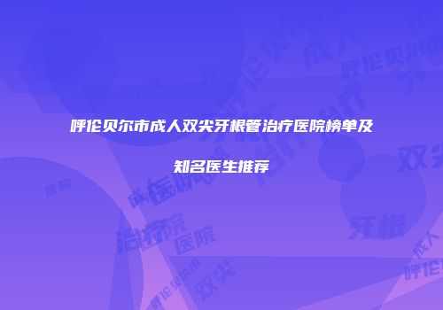 呼伦贝尔市成人双尖牙根管治疗医院榜单及知名医生推荐