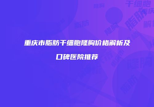 重庆市脂肪干细胞隆胸价格解析及口碑医院推荐