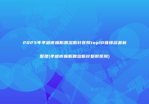 2025年孝感市爆脂跟溶脂针医院top10强排名最新整理(孝感市爆脂跟溶脂针整形医院)