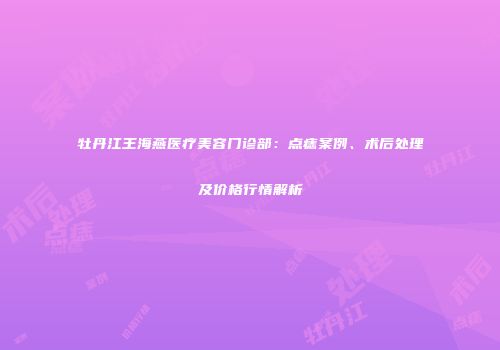 牡丹江王海燕医疗美容门诊部：点痣案例、术后处理及价格行情解析