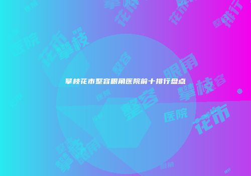 攀枝花市整容眼角医院前十排行盘点