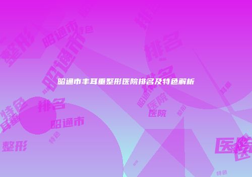 昭通市丰耳垂整形医院排名及特色解析