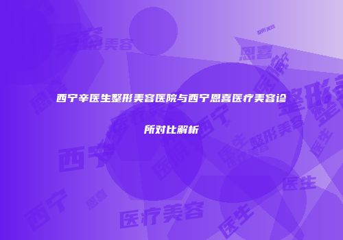 西宁辛医生整形美容医院与西宁恩喜医疗美容诊所对比解析